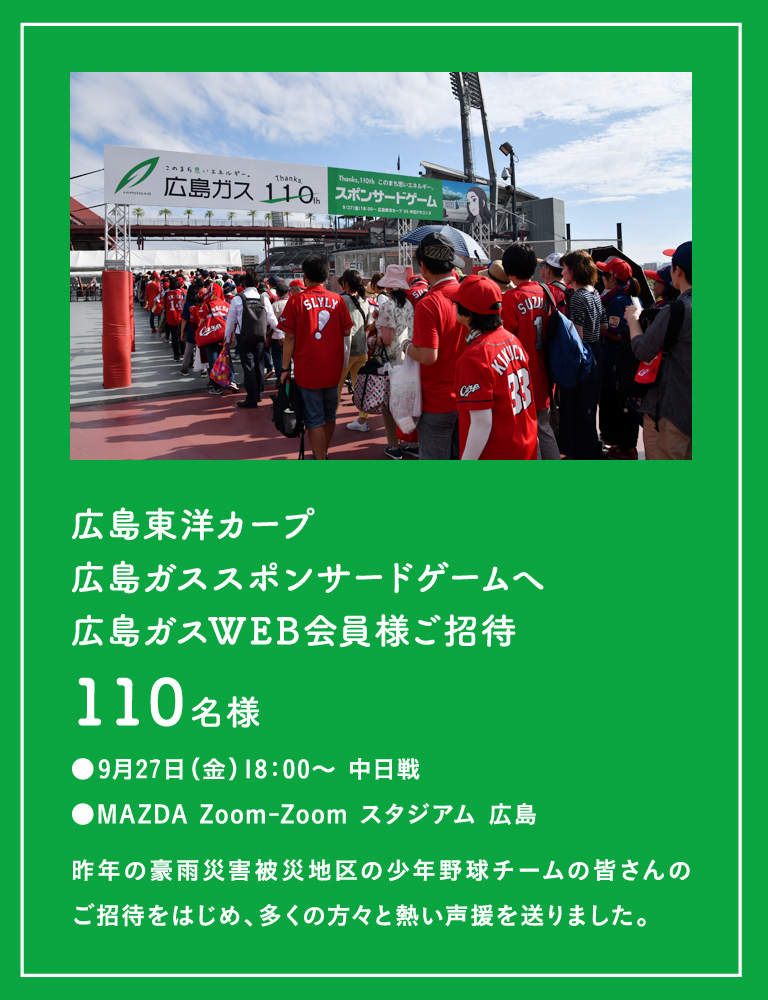 [広島東洋カープ広島ガススポンサードゲームへ広島ガスWEB会員様ご招待]110名様 ●9月22日(日)18：00〜 中日戦 ●MAZDA Zoom-Zoom スタジアム 広島(昨年の豪雨災害被災地区の少年野球チームの皆さんのご招待をはじめ、多くの方々と熱い声援を送りました。)