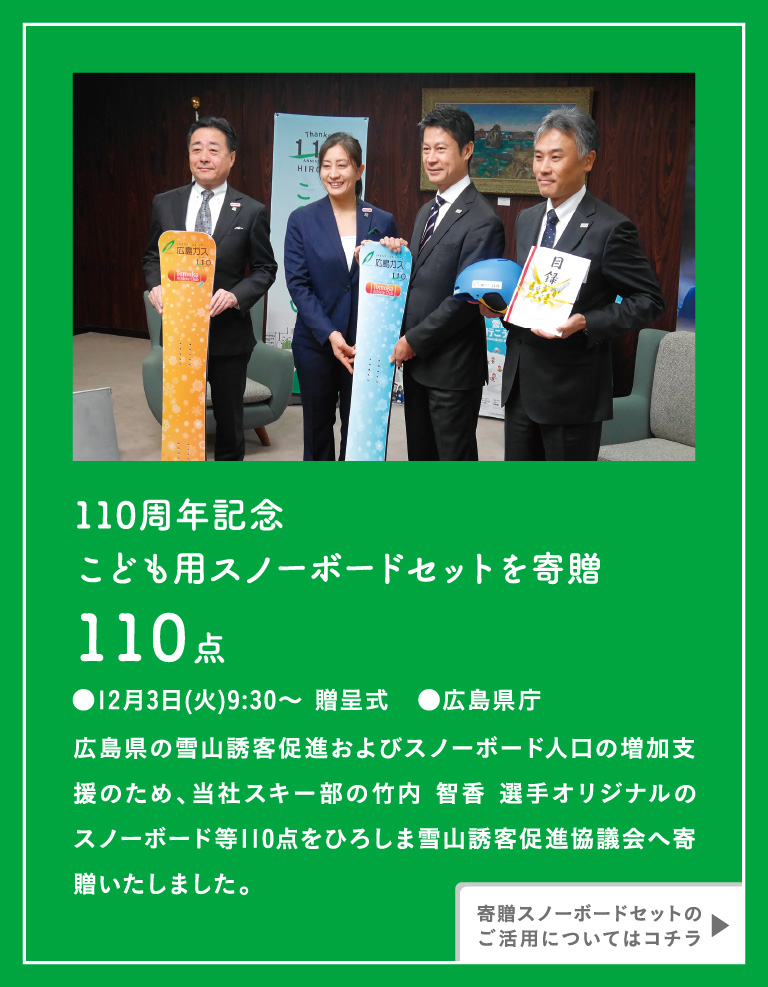 [110周年記念こども用スノーボードセットを寄贈110点 ●12月3日(火)9:30〜 贈呈式　●広島県庁　広島県の雪山誘客促進およびスノーボード人口の増加支援のため、当社スキー部の竹内 智香 選手オリジナルのスノーボード等110点をひろしま雪山誘客促進協議会へ寄贈いたしました。