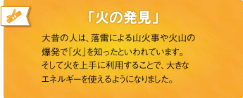 「火の発見」大昔の人は、落雷による山火事や火山の爆発で「火」を知ったといわれています。そして火を上手に利用することで、大きなエネルギーを使えるようになりました。