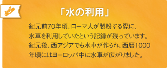 「水の利用」紀元前70年頃、ローマ人が製粉する際に、水車を利用していたという記録が残っています。紀元後、西アジアでも水車が作られ、西暦1000年頃にはヨーロッパ中に水車が広がりました。