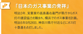 「日本のガス事業の発祥」明治3年、実業家の高島嘉右衛門が県庁からガス灯の建設協力を頼まれ、横浜でのガス事業を計画。明治5年9月26日、神奈川県庁付近などにガス灯十数基を点灯しました。