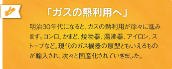 「ガスの熱利用へ」明治30年代になると、ガスの熱利用が徐々に進みます。コンロ、かまど、焼物器、湯沸器、アイロン、ストーブなど。現代のガス機器の原型ともいえるものが輸入され、次々と国産化されていきました。