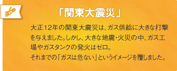 「関東大震災」大正12年の関東大震災は、ガス供給に大きな打撃を与えました。しかし、大きな地震・火災の中、ガス工場やガスタンクの発火はゼロ。それまでの「ガスは危ない」というイメージを覆しました。