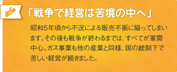 「戦争で経営は苦境の中へ」昭和5年頃から不況による販売不振に陥ってしまいます。その後も戦争が終わるまでは、すべてが軍需中心。ガス事業も他の産業と同様、国の統制下で苦しい経営が続きました。