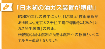 「日本初の油ガス装置が稼働」昭和20年代の後半に入り、目ざましい技術革新がありました。東京ガス千住工場で稼働をはじめた「油ガス発生装置」の技術。伝統的な固体燃料から液体燃料への転換というエネルギー革命となりました。