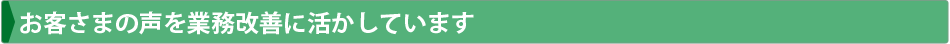 お客さまの声を業務改善に活かしています