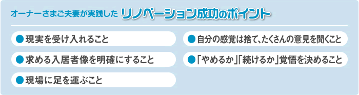 オーナーさまご夫婦が実践したリノベーション成功のポイント ●現実を受け入れること ●自分の感覚は捨て、たくさんの意見を聞くこと ●求める入居者像を明確にすること ●「やめるか」「続けるか」覚悟を決めること ●現場に足を運ぶこと