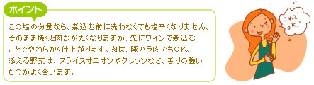 この塩の分量なら、煮込む前に洗わなくても塩辛くなりません。そのまま焼くと肉がかたくなりますが、先にワインで煮込むことでやわらかく仕上がります。肉は、豚バラ肉でもOK。添える野菜は、スライスオニオンやクレソンなど、香りの強いものがよく合います。
