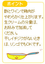 ポイント 酢とワインで鶏肉がやわらかく仕上がります。生クリームの分量は、お好みで加減してください。干しイチジクがないときは、リンゴでもOKです。