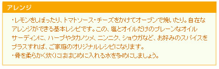 ・レモンをしぼったり、トマトソース・チーズをかけてオーブンで焼いたり。自在なアレンジができる基本レシピです。
この、塩とオイルだけのプレーンなオイルサーディンに、ハーブやタカノツメ、ニンニク、ショウガなど、お好みのスパイスをプラスすれば、ご家庭のオリジナルレシピになります。
・骨を柔らかく炊くにははじめに入れる水を多めにしましょう。