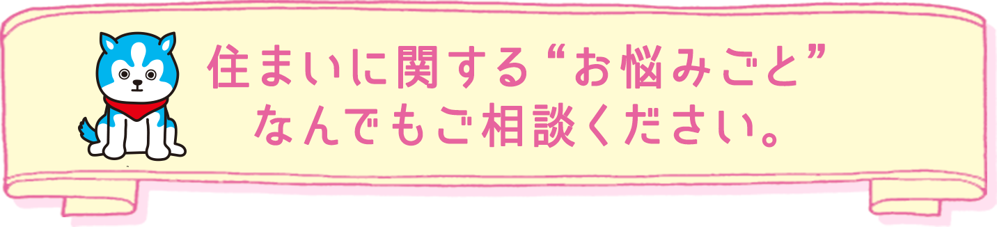 住まいに関する“お悩みごと”なんでもご相談ください。