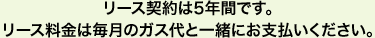 リース契約は5年間です。リース料金は毎月のガス代と一緒にお支払いください。
