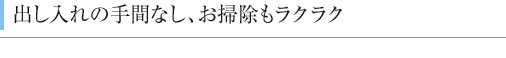 出し入れの手間なし、お掃除もラクラク