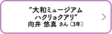 “大和ミュージアム ハクリョクアリ”　向井 悠真 さん （3年）