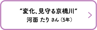“変化、見守る京橋川”　河面 たり さん （5年）