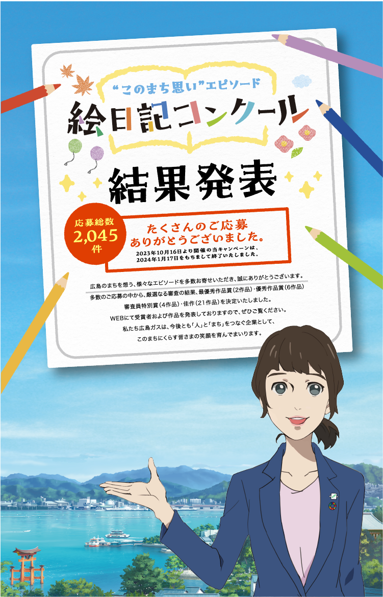 このまち思いエピソード絵日記コンクール結果発表　応募総数2,045件　たくさんのご応募ありがとうございました。2023年10月16日より開催の当キャンペーンは、2024年1月17日をもちまして終了いたしました。広島のまちを想う、様々なエピソードを多数お寄せいただき、誠にありがとうございます。多数のご応募の中から、厳選なる審査の結果、最優秀作品賞（2作品）・優秀作品賞（6作品）審査員特別賞（4作品）・佳作（21作品）を決定いたしました。WEBにて受賞者および作品を発表しておりますので、ぜひご覧ください。私たち広島ガスは、今後とも「人」と「まち」をつなぐ企業として、このまちにくらす皆さまの笑顔を育んでまいります。