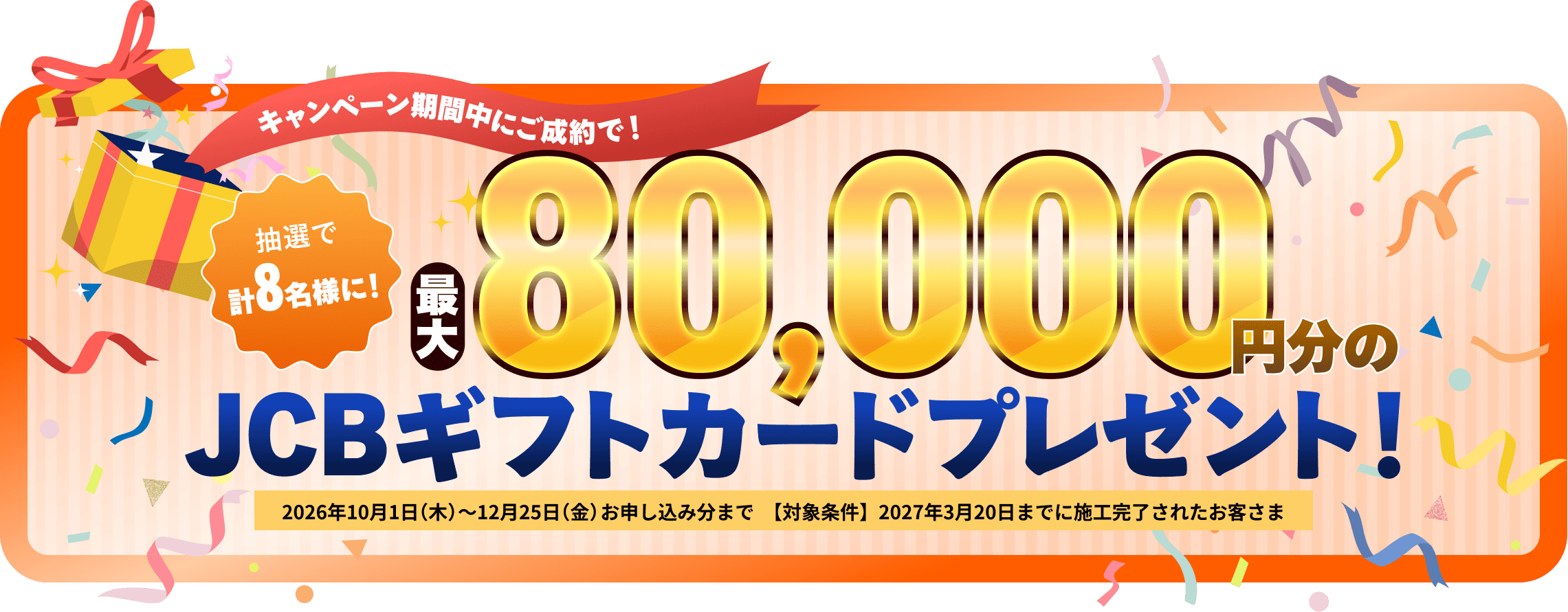 キャンペーン期間中にご成約で！抽選で計8名様に！最大80,000円分のJCBギフトカードプレゼント！2026年10月1日（木）〜12月25日（金）お申し込み分まで【対象条件】2027年3月20日までに施工完了されたお客さま