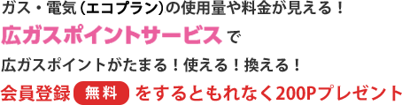 ガス・電気の使用量や料金が見える! 広ガスポイントサービスで広ガスポイントがたまる! 使える! 換える! 会員登録〔無料〕をするともれなく200Pプレゼント