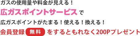 ガスの使用量や料金が見える! 広ガスポイントサービスで広ガスポイントがたまる! 使える! 換える! 会員登録〔無料〕をするともれなく200Pプレゼント